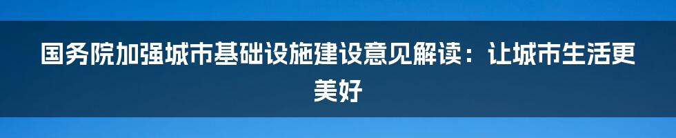 国务院加强城市基础设施建设意见解读：让城市生活更美好