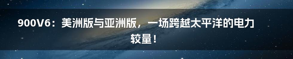 900V6：美洲版与亚洲版，一场跨越太平洋的电力较量！