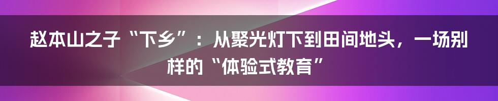 赵本山之子“下乡”:从聚光灯下到田间地头,一场别样的“体验式教育”