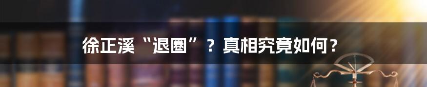 徐正溪“退圈”?真相究竟如何?