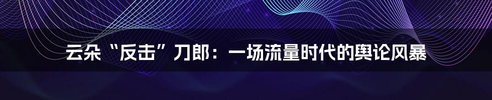 云朵“反击”刀郎：一场流量时代的舆论风暴