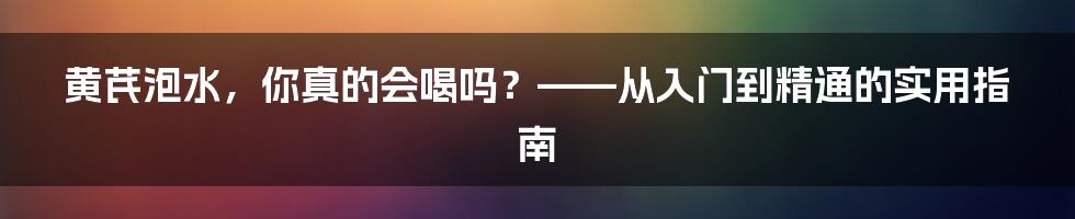 黄芪泡水,你真的会喝吗?——从入门到精通的实用指南