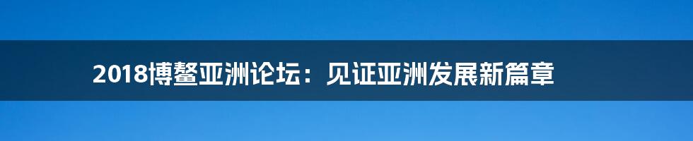 2018博鳌亚洲论坛:见证亚洲发展新篇章