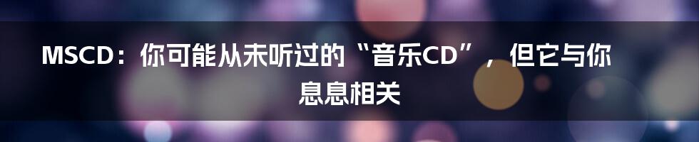 MSCD:你可能从未听过的“音乐CD”,但它与你息息相关