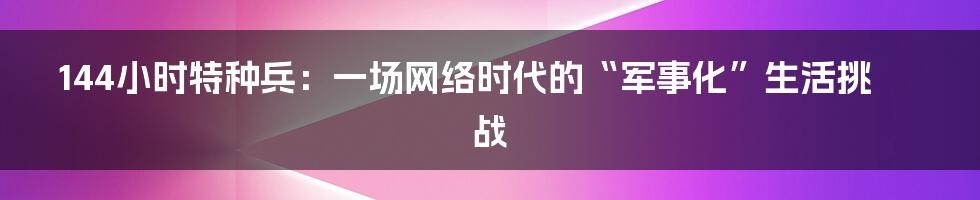 144小时特种兵:一场网络时代的“军事化”生活挑战