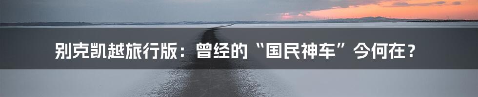 别克凯越旅行版:曾经的“国民神车”今何在?