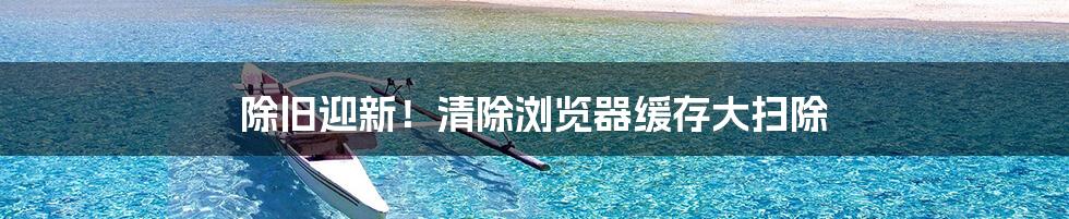 除旧迎新！清除浏览器缓存大扫除