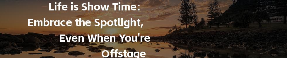 Life is Show Time: Embrace the Spotlight, Even When You're Offstage