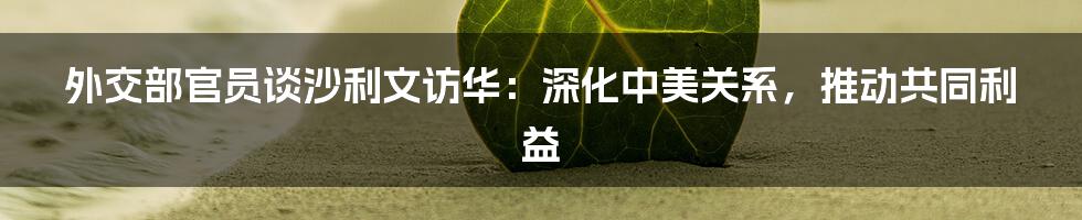 外交部官员谈沙利文访华:深化中美关系,推动共同利益
