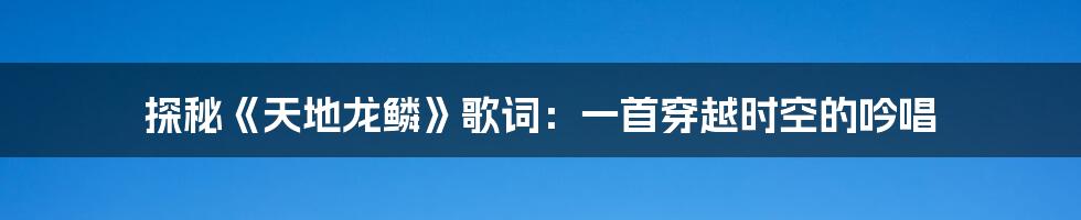 探秘《天地龙鳞》歌词：一首穿越时空的吟唱