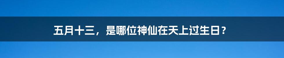 五月十三，是哪位神仙在天上过生日？