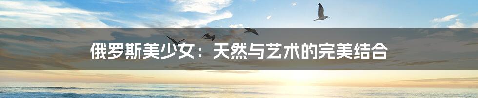 俄罗斯美少女:天然与艺术的完美结合