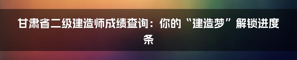 甘肃省二级建造师成绩查询:你的“建造梦”解锁进度条