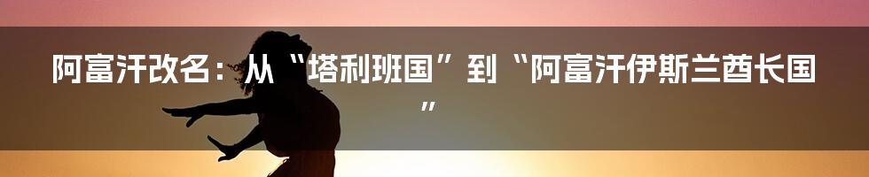 阿富汗改名：从“塔利班国”到“阿富汗伊斯兰酋长国”