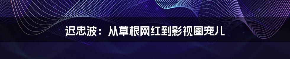 迟忠波:从草根网红到影视圈宠儿