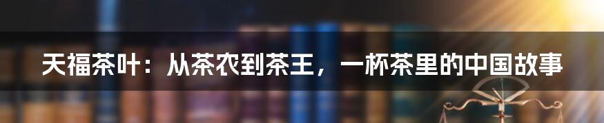 天福茶叶:从茶农到茶王,一杯茶里的中国故事