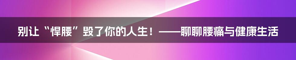别让“悍腰”毁了你的人生!——聊聊腰痛与健康生活