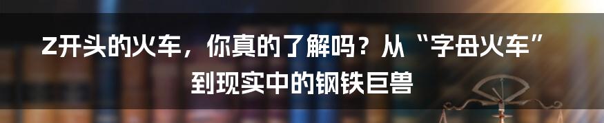 Z开头的火车,你真的了解吗?从“字母火车”到现实中的钢铁巨兽