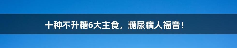 十种不升糖6大主食，糖尿病人福音！