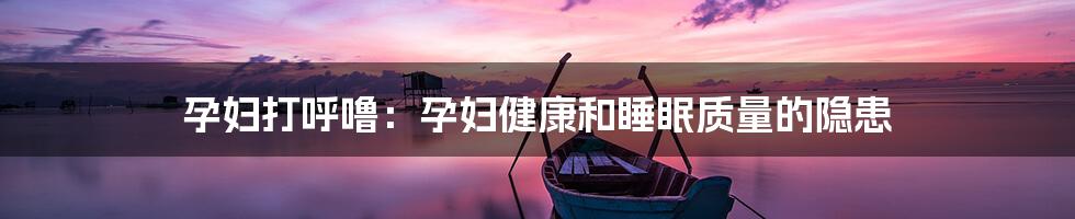 孕妇打呼噜：孕妇健康和睡眠质量的隐患
