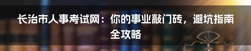 长治市人事考试网:你的事业敲门砖,避坑指南全攻略