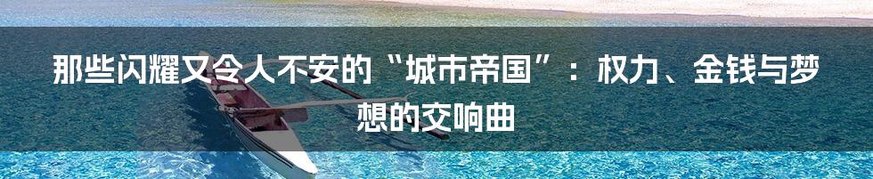 那些闪耀又令人不安的“城市帝国”:权力、金钱与梦想的交响曲