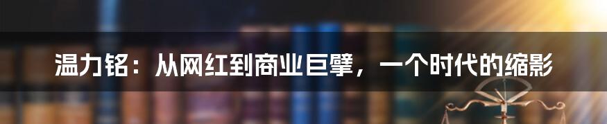 温力铭：从网红到商业巨擘，一个时代的缩影
