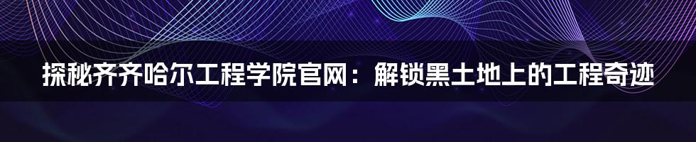 探秘齐齐哈尔工程学院官网:解锁黑土地上的工程奇迹