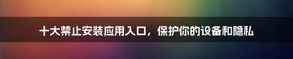 十大禁止安装应用入口,保护你的设备和隐私