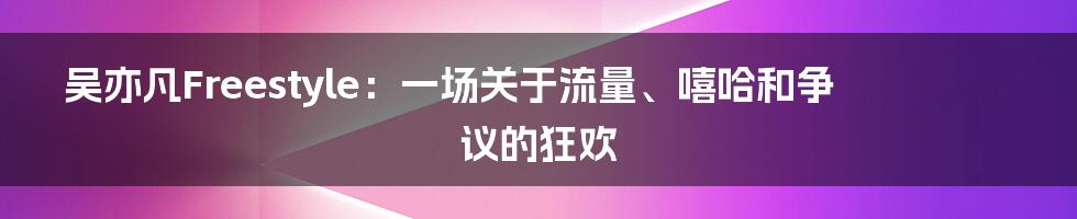 吴亦凡Freestyle：一场关于流量、嘻哈和争议的狂欢
