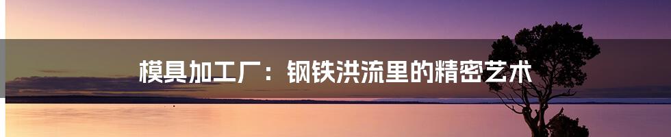 模具加工厂:钢铁洪流里的精密艺术