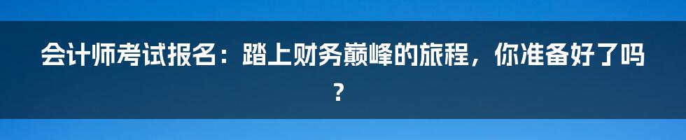 会计师考试报名:踏上财务巅峰的旅程,你准备好了吗?