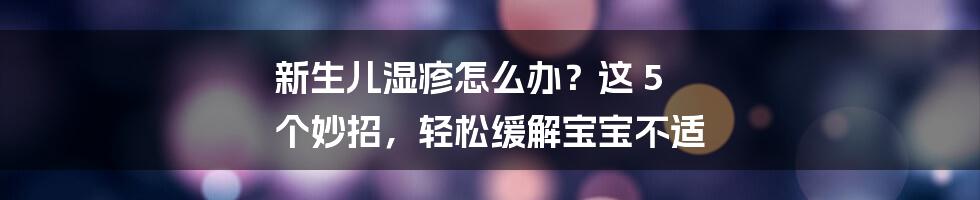 新生儿湿疹怎么办?这 5 个妙招,轻松缓解宝宝不适