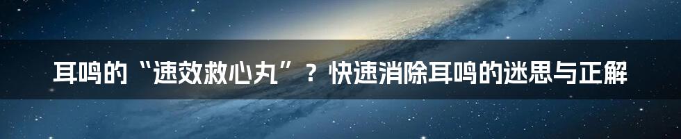 耳鸣的“速效救心丸”?快速消除耳鸣的迷思与正解