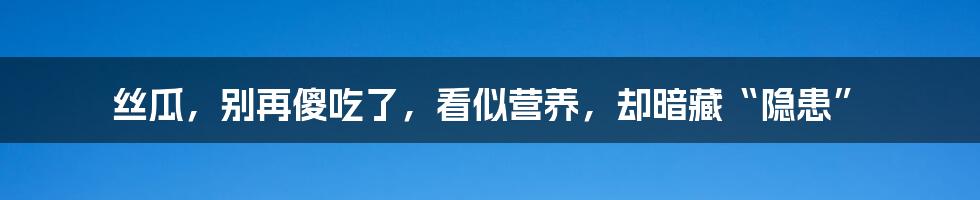 丝瓜,别再傻吃了,看似营养,却暗藏“隐患”