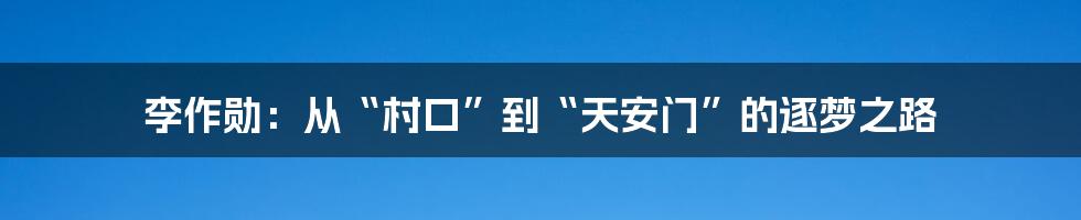 李作勋:从“村口”到“天安门”的逐梦之路