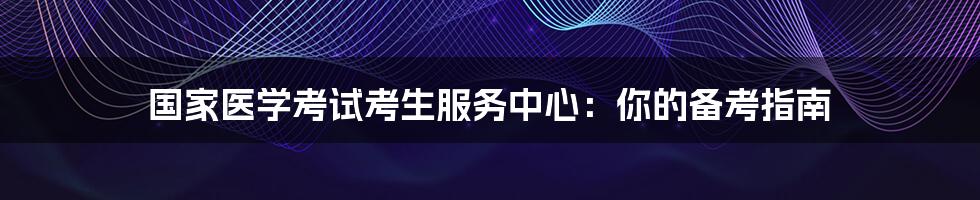国家医学考试考生服务中心：你的备考指南