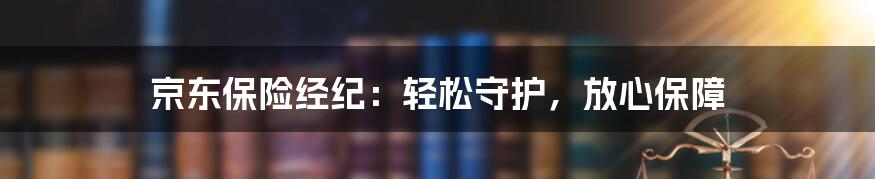 京东保险经纪:轻松守护,放心保障