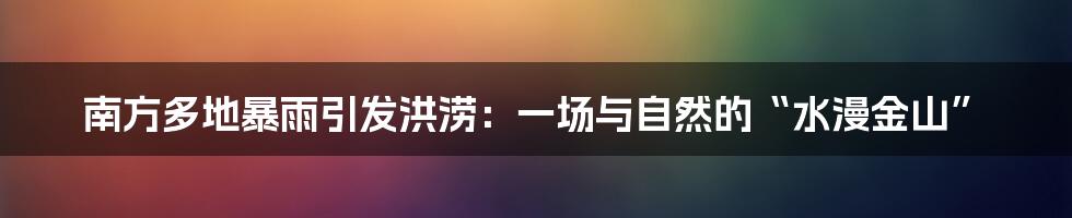 南方多地暴雨引发洪涝：一场与自然的“水漫金山”