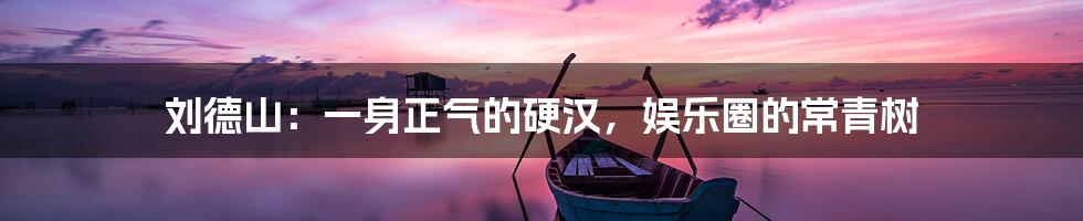 刘德山：一身正气的硬汉，娱乐圈的常青树