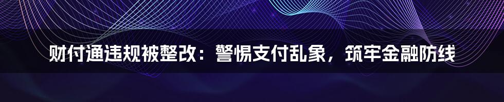 财付通违规被整改：警惕支付乱象，筑牢金融防线