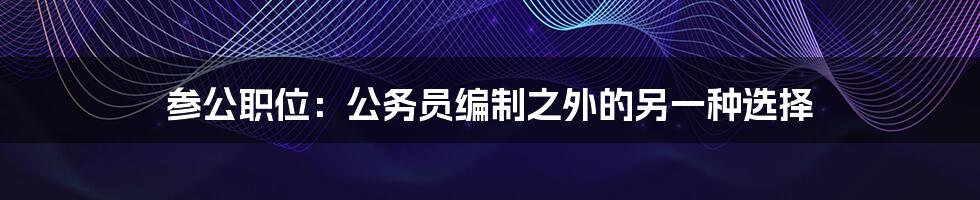 参公职位：公务员编制之外的另一种选择
