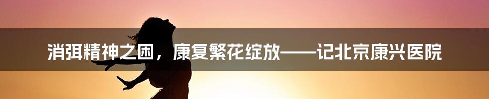 消弭精神之困,康复繁花绽放——记北京康兴医院