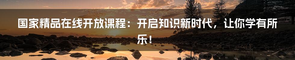 国家精品在线开放课程:开启知识新时代,让你学有所乐!