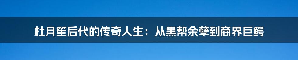 杜月笙后代的传奇人生:从黑帮余孽到商界巨鳄