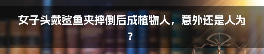 女子头戴鲨鱼夹摔倒后成植物人,意外还是人为?