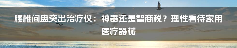 腰椎间盘突出治疗仪:神器还是智商税?理性看待家用医疗器械
