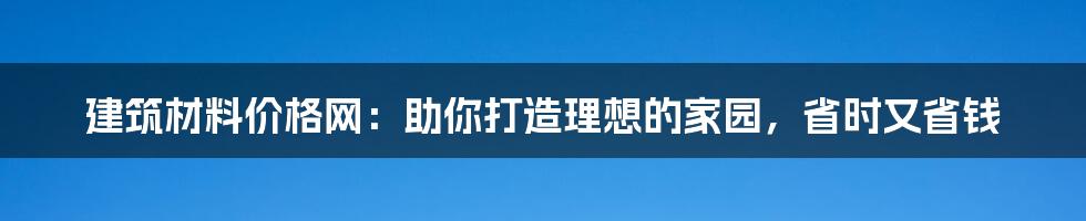 建筑材料价格网：助你打造理想的家园，省时又省钱