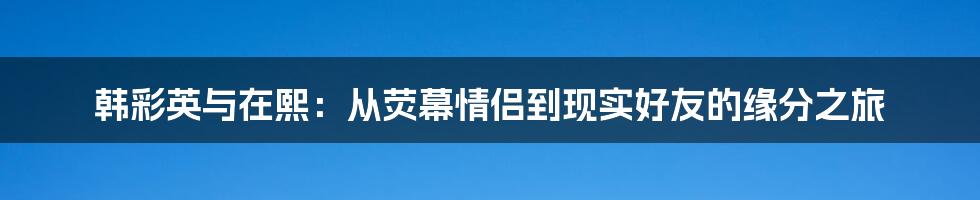 韩彩英与在熙：从荧幕情侣到现实好友的缘分之旅