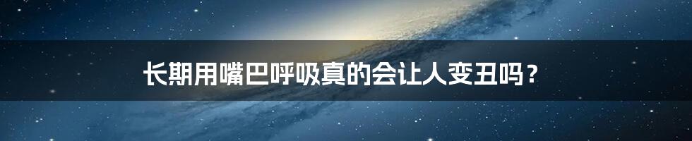 长期用嘴巴呼吸真的会让人变丑吗?